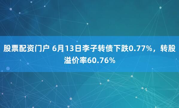 股票配资门户 6月13日李子转债下跌0.77%，转股溢价率60.76%