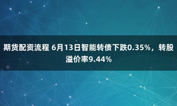 期货配资流程 6月13日智能转债下跌0.35%，转股溢价率9.44%