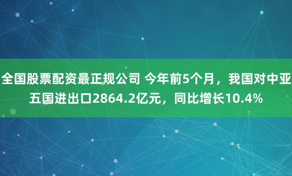 全国股票配资最正规公司 今年前5个月，我国对中亚五国进出口2864.2亿元，同比增长10.4%