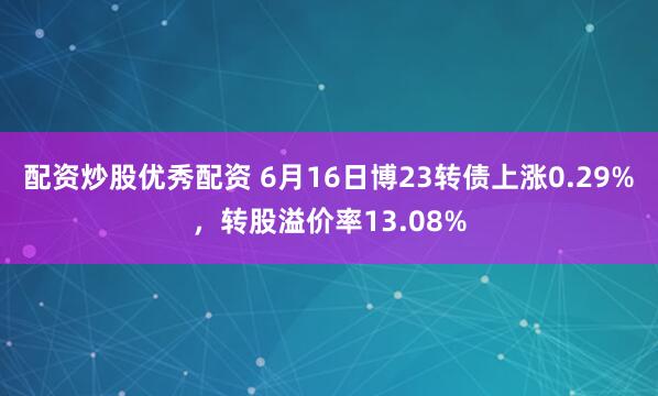 配资炒股优秀配资 6月16日博23转债上涨0.29%，转股溢价率13.08%