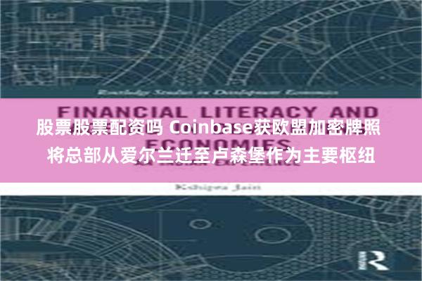 股票股票配资吗 Coinbase获欧盟加密牌照 将总部从爱尔兰迁至卢森堡作为主要枢纽