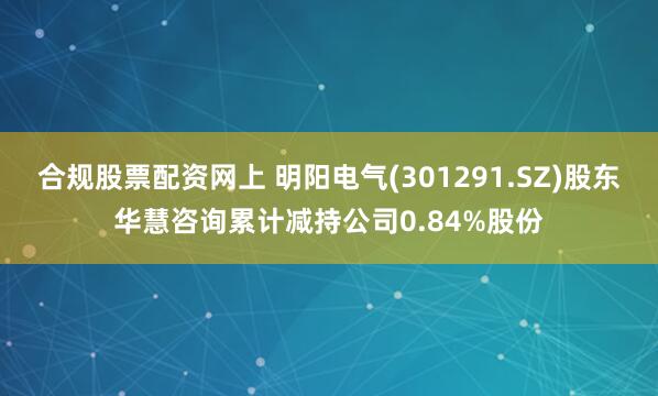 合规股票配资网上 明阳电气(301291.SZ)股东华慧咨询累计减持公司0.84%股份