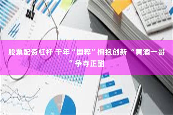 股票配资杠杆 千年“国粹”拥抱创新 “黄酒一哥”争夺正酣
