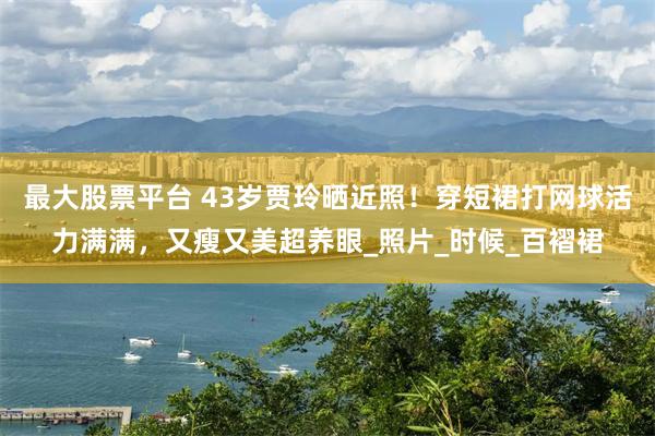 最大股票平台 43岁贾玲晒近照！穿短裙打网球活力满满，又瘦又美超养眼_照片_时候_百褶裙