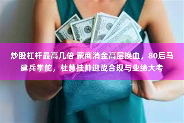 炒股杠杆最高几倍 蒙商消金高层换血，80后马建兵掌舵，杜慧挂帅迎战合规与业绩大考