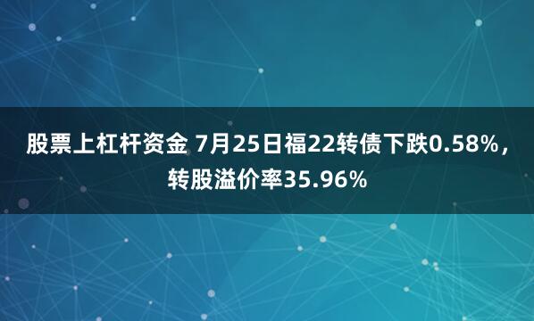 股票上杠杆资金 7月25日福22转债下跌0.58%，转股溢价率35.96%