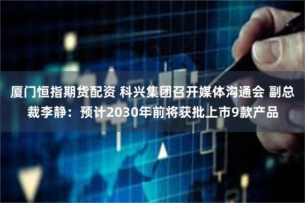 厦门恒指期货配资 科兴集团召开媒体沟通会 副总裁李静：预计2030年前将获批上市9款产品