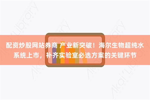 配资炒股网站券商 产业新突破！海尔生物超纯水系统上市，补齐实验室必选方案的关键环节