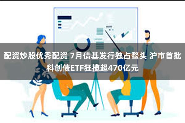 配资炒股优秀配资 7月债基发行独占鳌头 沪市首批科创债ETF狂揽超470亿元