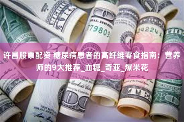 许昌股票配资 糖尿病患者的高纤维零食指南：营养师的9大推荐_血糖_奇亚_爆米花