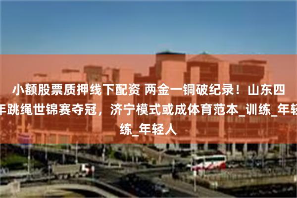 小额股票质押线下配资 两金一铜破纪录！山东四少年跳绳世锦赛夺冠，济宁模式或成体育范本_训练_年轻人