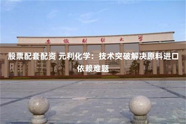 股票配套配资 元利化学：技术突破解决原料进口依赖难题