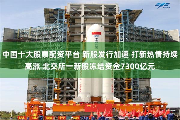 中国十大股票配资平台 新股发行加速 打新热情持续高涨 北交所一新股冻结资金7300亿元