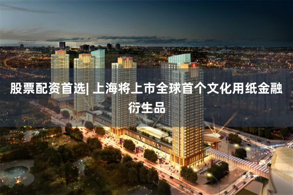 股票配资首选| 上海将上市全球首个文化用纸金融衍生品