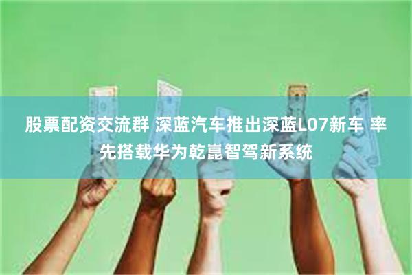 股票配资交流群 深蓝汽车推出深蓝L07新车 率先搭载华为乾崑智驾新系统