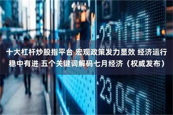 十大杠杆炒股指平台 宏观政策发力显效 经济运行稳中有进 五个关键词解码七月经济（权威发布）