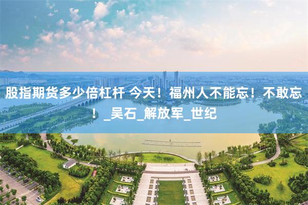 股指期货多少倍杠杆 今天！福州人不能忘！不敢忘！_吴石_解放军_世纪