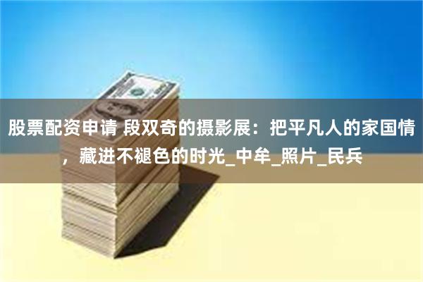 股票配资申请 段双奇的摄影展：把平凡人的家国情，藏进不褪色的时光_中牟_照片_民兵