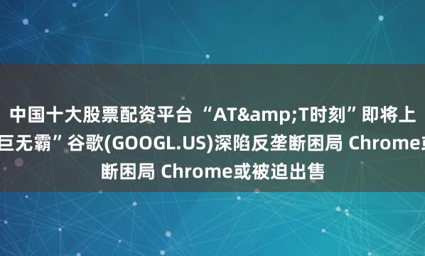 中国十大股票配资平台 “AT&T时刻”即将上演? “科技巨无霸”谷歌(GOOGL.US)深陷反垄断困局 Chrome或被迫出售