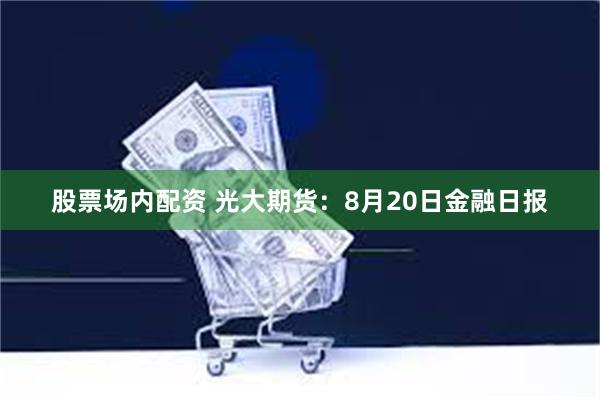股票场内配资 光大期货：8月20日金融日报