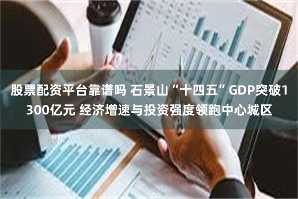 股票配资平台靠谱吗 石景山“十四五”GDP突破1300亿元 经济增速与投资强度领跑中心城区