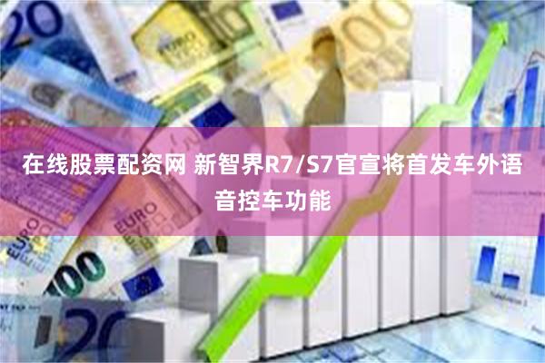 在线股票配资网 新智界R7/S7官宣将首发车外语音控车功能