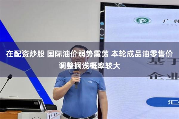 在配资炒股 国际油价弱势震荡 本轮成品油零售价调整搁浅概率较大