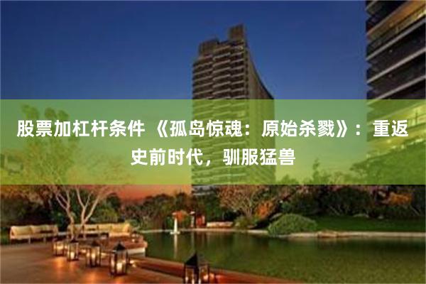 股票加杠杆条件 《孤岛惊魂：原始杀戮》：重返史前时代，驯服猛兽