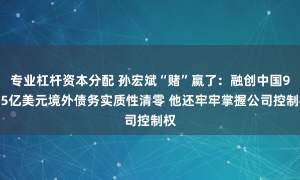 专业杠杆资本分配 孙宏斌“赌”赢了:融创中国95.5亿美元境外债务实质性清零 他还牢牢掌握公司控制权